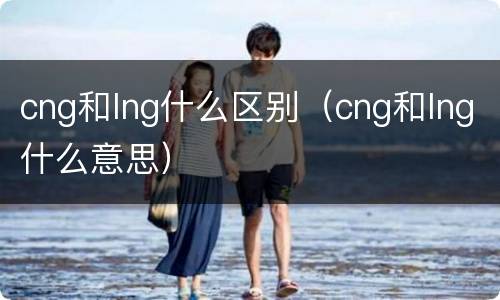 cng和lng什么区别（cng和lng什么意思）
