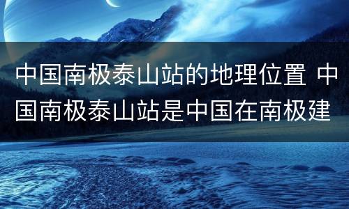 中国南极泰山站的地理位置 中国南极泰山站是中国在南极建立的第几个科学考察站