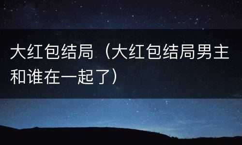 大红包结局（大红包结局男主和谁在一起了）