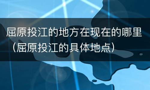 屈原投江的地方在现在的哪里（屈原投江的具体地点）