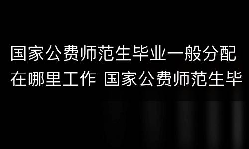 国家公费师范生毕业一般分配在哪里工作 国家公费师范生毕业一般分配什么工作
