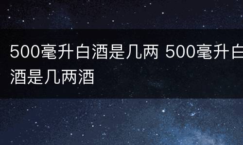 500毫升白酒是几两 500毫升白酒是几两酒