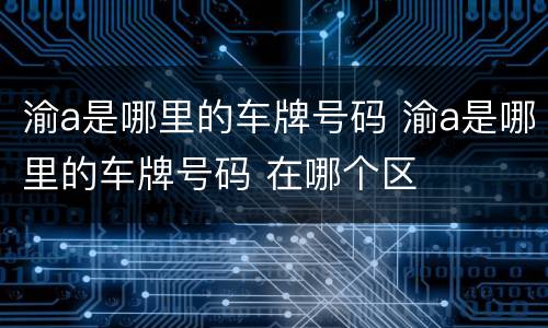 渝a是哪里的车牌号码 渝a是哪里的车牌号码 在哪个区
