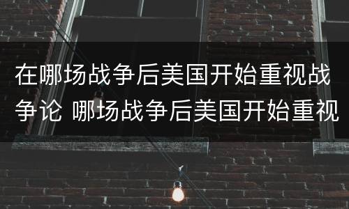 在哪场战争后美国开始重视战争论 哪场战争后美国开始重视战争论教育