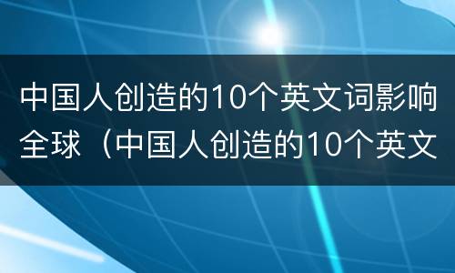 中国人创造的10个英文词影响全球（中国人创造的10个英文词影响全球发展吗）