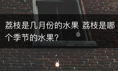 荔枝是几月份的水果 荔枝是哪个季节的水果?
