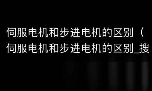 伺服电机和步进电机的区别（伺服电机和步进电机的区别_搜狗问问）