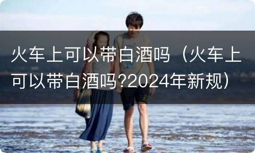 火车上可以带白酒吗（火车上可以带白酒吗?2024年新规）