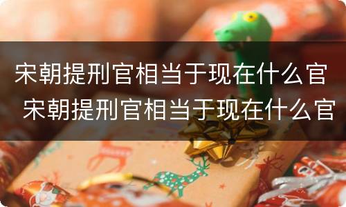 宋朝提刑官相当于现在什么官 宋朝提刑官相当于现在什么官位