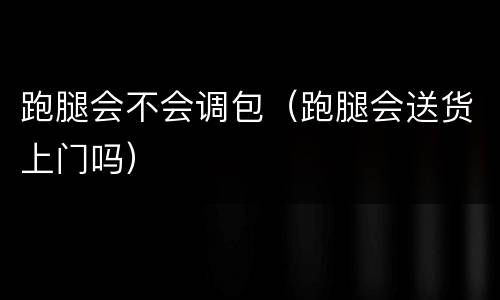 跑腿会不会调包（跑腿会送货上门吗）