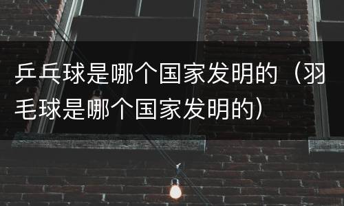 乒乓球是哪个国家发明的（羽毛球是哪个国家发明的）