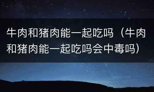 牛肉和猪肉能一起吃吗（牛肉和猪肉能一起吃吗会中毒吗）