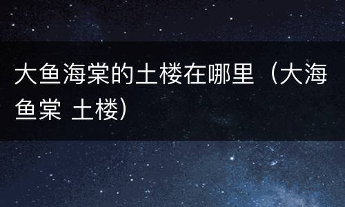 大鱼海棠的土楼在哪里（大海鱼棠 土楼）