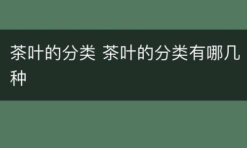 茶叶的分类 茶叶的分类有哪几种