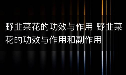 野韭菜花的功效与作用 野韭菜花的功效与作用和副作用