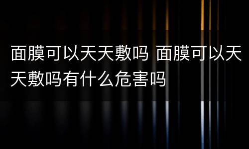 面膜可以天天敷吗 面膜可以天天敷吗有什么危害吗