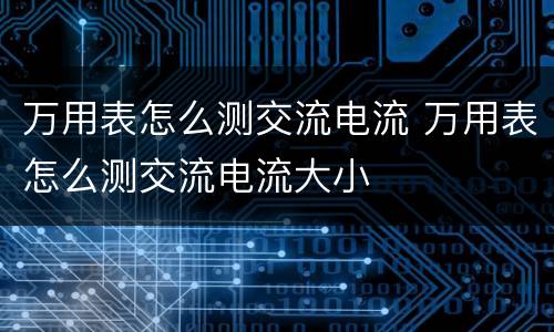 万用表怎么测交流电流 万用表怎么测交流电流大小