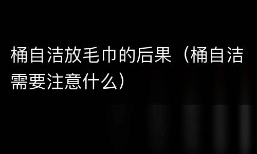 桶自洁放毛巾的后果（桶自洁需要注意什么）
