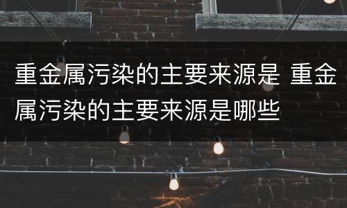 重金属污染的主要来源是 重金属污染的主要来源是哪些