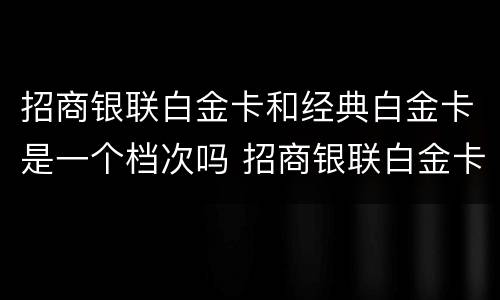 招商银联白金卡和经典白金卡是一个档次吗 招商银联白金卡和经典白金卡的区别