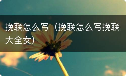 挽联怎么写（挽联怎么写挽联大全女）