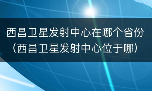 西昌卫星发射中心在哪个省份（西昌卫星发射中心位于哪）