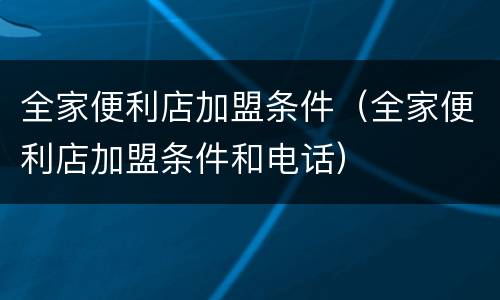 全家便利店加盟条件（全家便利店加盟条件和电话）