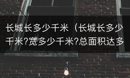 长城长多少千米（长城长多少千米?宽多少千米?总面积达多少千米?）