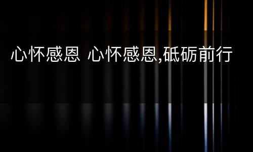 心怀感恩 心怀感恩,砥砺前行