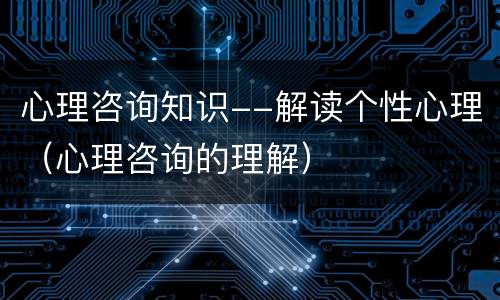 心理咨询知识--解读个性心理（心理咨询的理解）
