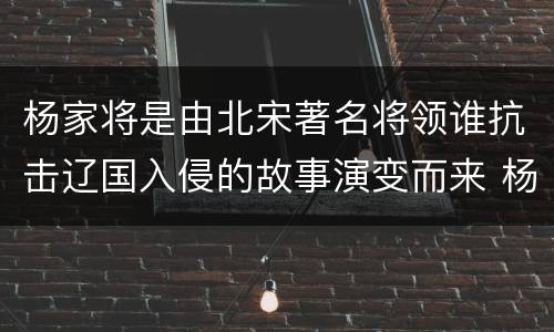 杨家将是由北宋著名将领谁抗击辽国入侵的故事演变而来 杨家将是由谁的故事演变而来