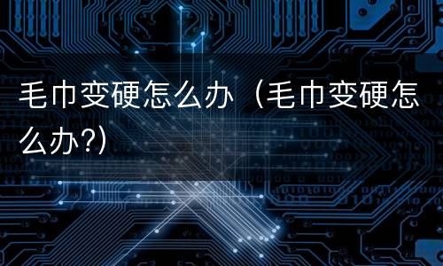 毛巾变硬怎么办（毛巾变硬怎么办?）