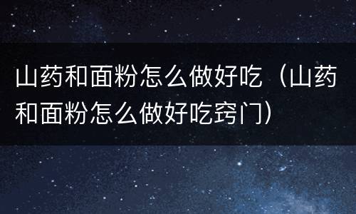 山药和面粉怎么做好吃（山药和面粉怎么做好吃窍门）