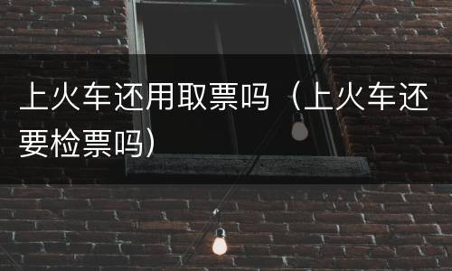 上火车还用取票吗（上火车还要检票吗）
