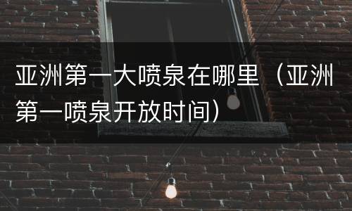 亚洲第一大喷泉在哪里（亚洲第一喷泉开放时间）
