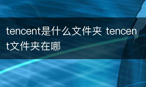 tencent是什么文件夹 tencent文件夹在哪