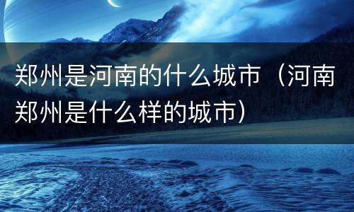 郑州是河南的什么城市（河南郑州是什么样的城市）