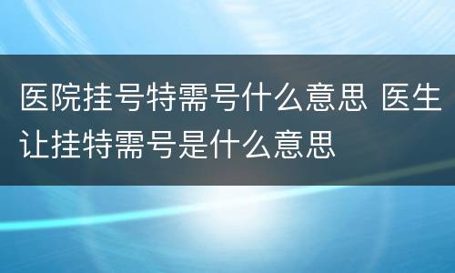 医院挂号特需号什么意思 医生让挂特需号是什么意思