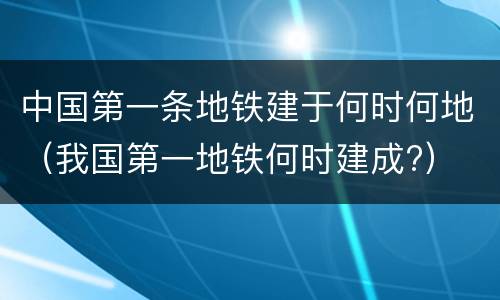 中国第一条地铁建于何时何地（我国第一地铁何时建成?）