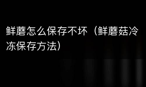 鲜蘑怎么保存不坏(鲜蘑菇冷冻保存方法) 鲜蘑怎么保存不坏(鲜蘑菇冷冻保存方法)