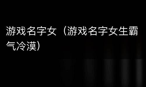 游戏名字女（游戏名字女生霸气冷漠）