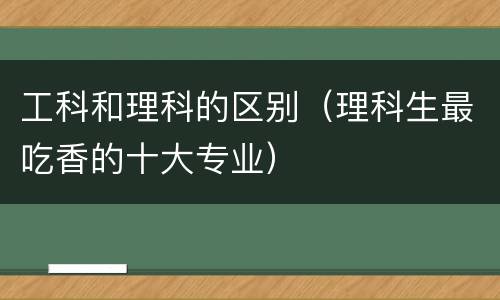 工科和理科的区别（理科生最吃香的十大专业）