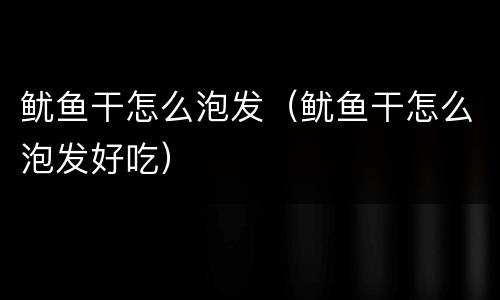 鱿鱼干怎么泡发（鱿鱼干怎么泡发好吃）