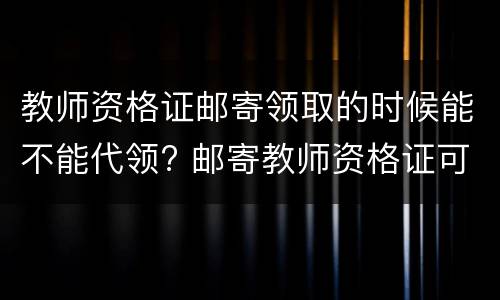 教师资格证邮寄领取的时候能不能代领? 邮寄教师资格证可不可以代领
