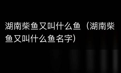 湖南柴鱼又叫什么鱼（湖南柴鱼又叫什么鱼名字）