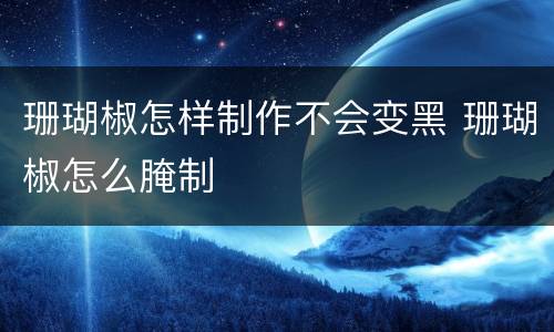 珊瑚椒怎样制作不会变黑 珊瑚椒怎么腌制