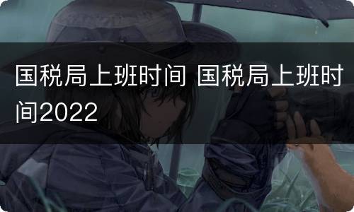 国税局上班时间 国税局上班时间2022