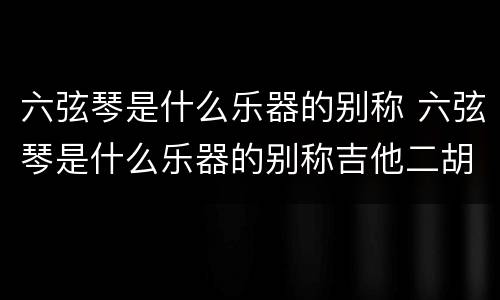 六弦琴是什么乐器的别称 六弦琴是什么乐器的别称吉他二胡小提琴古筝