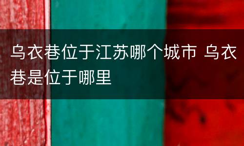 乌衣巷位于江苏哪个城市 乌衣巷是位于哪里