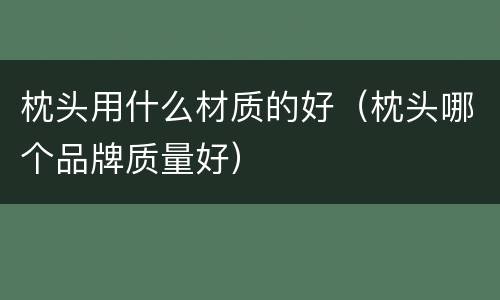 枕头用什么材质的好（枕头哪个品牌质量好）